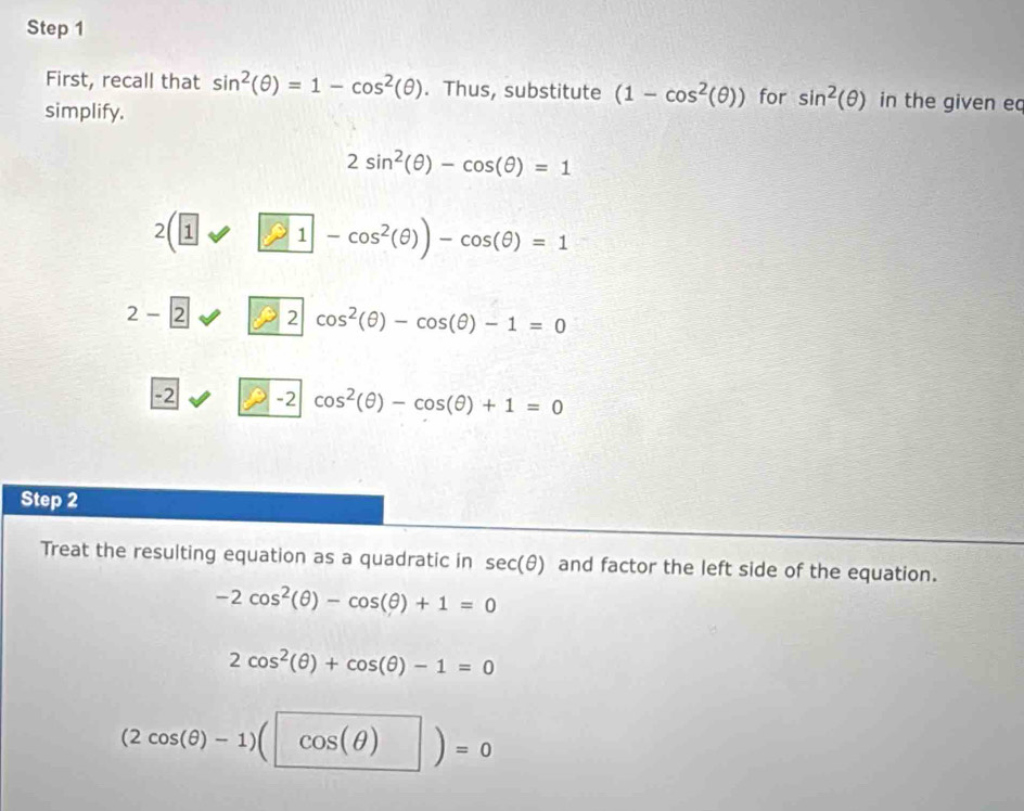 First, recall that sin^2(θ )=1-cos^2(θ ). Thus, substitute (1-cos^2(θ )) for sin^2(θ ) in the given ec
simplify.
2sin^2(θ )-cos (θ )=1
2(1 1-cos^2(θ ))-cos (θ )=1
2-2^ 2 cos^2(θ )-cos (θ )-1=0
-2 ∠ G -2|cos^2(θ )-cos (θ )+1=0
Step 2
Treat the resulting equation as a quadratic in sec (θ ) and factor the left side of the equation.
-2cos^2(θ )-cos (θ )+1=0
2cos^2(θ )+cos (θ )-1=0
(2cos (θ )-1)(cos (θ ))=0