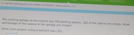 Analytics 
V.8 Find what percent one number is of another: word problems 40 
The parking garage at the airport has 700 parking spaces. 350 of the spaces are empty. What 
percentage of the spaces in the garage are empty? 
Write your answer using a percent sign (%).