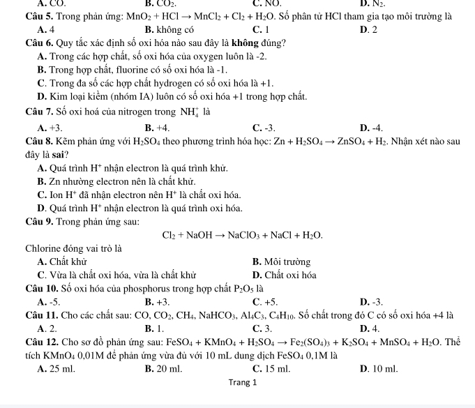 A. CO. B. CO_2. C. NO. D. N_2.
Câu 5. Trong phản ứng: MnO_2+HClto MnCl_2+Cl_2+H_2O. Số phân tử HCl tham gia tạo môi trường là
A. 4 B. không có C. 1 D. 2
Câu 6. Quy tắc xác định số oxi hóa nào sau đây là không đúng?
A. Trong các hợp chất, số oxi hóa của oxygen luôn là -2.
B. Trong hợp chất, fluorine có số oxi hóa là -1.
C. Trong đa số các hợp chất hydrogen có số oxi hóa 1hat a+1.
D. Kim loại kiểm (nhóm IA) luôn có : - số oxi hóa +1 trong hợp chất.
Câu 7. Số oxi hoá của nitrogen trong NH_4^(+ là
A. +3. B. +4. C. -3. D. -4.
Câu 8. Kẽm phản ứng với H_2)SO_4 theo phương trình hóa học: Zn+H_2SO_4to ZnSO_4+H_2 , Nhận xét nào sau
đây là sai?
A. Quá trình H^+ nhận electron là quá trình khử.
B. Zn nhường electron nên là chất khử.
C. Ion H^+ đã nhận electron nên H^+ là chất oxi hóa.
D. Quá trình H^+ nhận electron là quá trình oxi hóa.
Câu 9. Trong phản ứng sau:
Cl_2+NaOHto NaClO_3+NaCl+H_2O.
Chlorine đóng vai trò là
A. Chất khử B. Môi trường
C. Vừa là chất oxi hóa, vừa là chất khử D. Chất oxi hóa
Câu 10. Số oxi hóa của phosphorus trong hợp chất P_2O_5 là
A. -5. B. +3. C. +5. D. -3.
Câu 11. Cho các chất sau: CO,CO_2,CH_4,NaHCO_3,Al_4C_3,C_4H_10 Số chất trong đó C có số oxi hóa +4 là
A. 2. B. 1. C. 3. D. 4.
Câu 12. Cho sơ đồ phản ứng sau: FeS eSO_4+KMnO_4+H_2SO_4to Fe_2(SO_4)_3+K_2SO_4+MnSO_4+H_2O. Thể
tích KMnO4 0,01M để phản ứng vừa đủ với 10 mL dung dịch FeSO_40,1N M là
A. 25 ml. B. 20 ml. C. 15 ml. D. 10 ml.
Trang 1