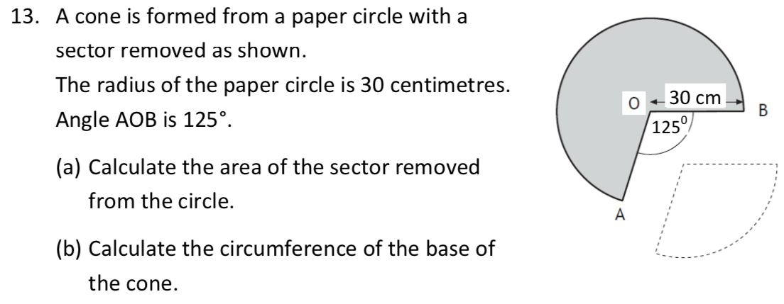 A cone is formed from a paper circle with a
sector removed as shown.
The radius of the paper circle is 30 centimetres.
Angle AOB is 125°.
(a) Calculate the area of the sector removed
from the circle.
(b) Calculate the circumference of the base of
the cone.