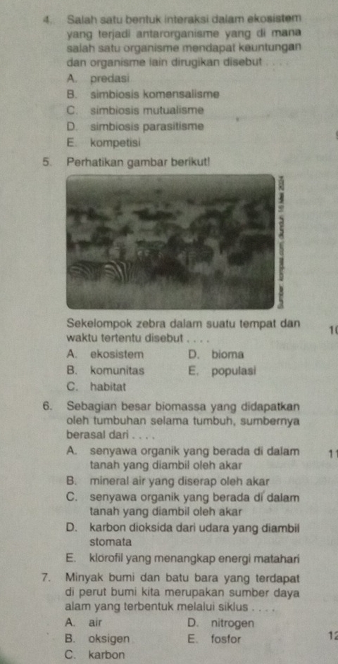 Salah satu bentuk interaksi dalam ekosistem
yang terjadi antarorganisme yang di mana
salah satu organisme mendapat keuntungan
dan organisme lain dirugikan disebut . . . .
A. predasi
B. simbiosis komensalisme
C. simbiosis mutualisme
D. simbiosis parasitisme
E. kompetisi
5. Perhatikan gambar berikut!
Sekelompok zebra dalam suatu tempat dan 1(
waktu tertentu disebut . . . .
A. ekosistem D. bioma
B. komunitas E. populasi
C. habitat
6. Sebagian besar biomassa yang didapatkan
oleh tumbuhan selama tumbuh, sumbernya
berasal dari . . . .
A. senyawa organik yang berada di dalam 11
tanah yang diambil oleh akar
B. mineral air yang diserap oleh akar
C. senyawa organik yang berada di dalam
tanah yang diambil oleh akar
D. karbon dioksida dari udara yang diambil
stomata
E. klorofil yang menangkap energi matahari
7. Minyak bumi dan batu bara yang terdapat
di perut bumi kita merupakan sumber daya
alam yang terbentuk melalui siklus . . . .
A. air D. nitrogen
B. oksigen E. fosfor
12
C. karbon