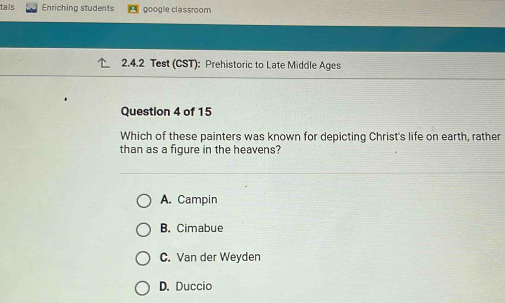 tals Enriching students google classroom
2.4.2 Test (CST): Prehistoric to Late Middle Ages
Question 4 of 15
Which of these painters was known for depicting Christ's life on earth, rather
than as a figure in the heavens?
A. Campin
B. Cimabue
C. Van der Weyden
D. Duccio