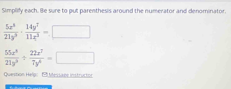 Simplify each. Be sure to put parenthesis around the numerator and denominator.
 5x^8/21y^9 ·  14y^7/11x^3 =□
 55x^8/21y^9 /  22x^7/7y^6 =□
Question Help: Message instructor
Cubmíe Quection