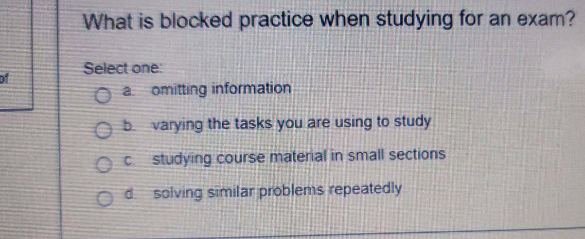 What is blocked practice when studying for an exam?
Select one:
of
a. omitting information
b. varying the tasks you are using to study
c. studying course material in small sections
d. solving similar problems repeatedly