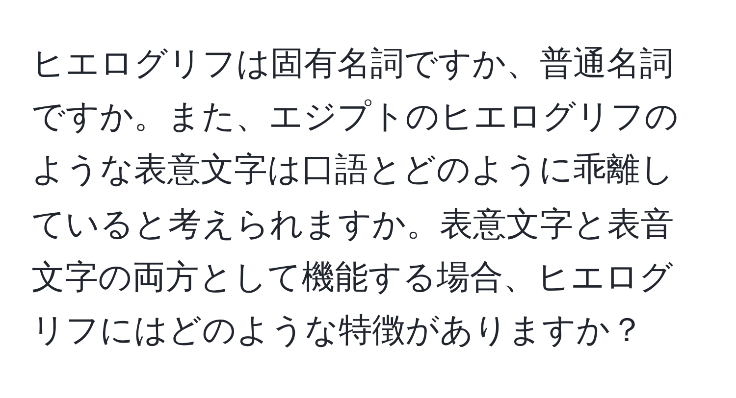 ヒエログリフは固有名詞ですか、普通名詞ですか。また、エジプトのヒエログリフのような表意文字は口語とどのように乖離していると考えられますか。表意文字と表音文字の両方として機能する場合、ヒエログリフにはどのような特徴がありますか？