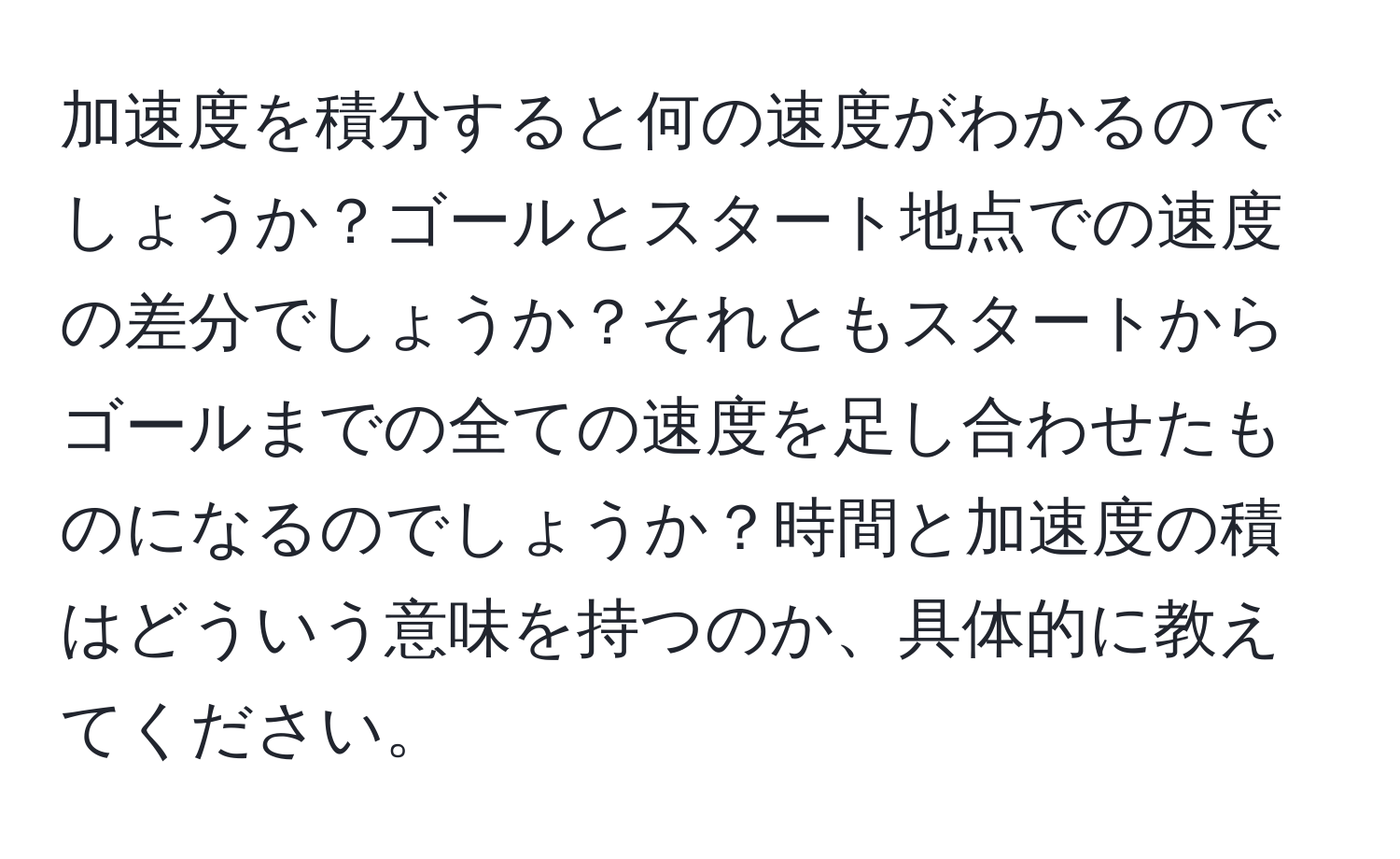 加速度を積分すると何の速度がわかるのでしょうか？ゴールとスタート地点での速度の差分でしょうか？それともスタートからゴールまでの全ての速度を足し合わせたものになるのでしょうか？時間と加速度の積はどういう意味を持つのか、具体的に教えてください。