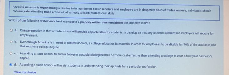 Because America is experiencing a decline in its number of skilled laborers and employers are in desperate need of trades workers, individuals should
contemplate attending trade or technical schools to leam professional skills.
Which of the following statements best represents a properly written counterclaim to the student's claim?
a. One perspective is that a trade school will provide opportunities for students to develop an industry-specific skillset that employers will require for
employment.
b. Even though America is in need of skilled laborers, a college education is essential in order for employees to be eligible for 70% of the available jobs
that require a college degree.
c. Attending a trade school to earn a two-year associate's degree may be more cost-effective than attending a college to earn a four-year bachelor's
degree.
d. Attending a trade school will assist students in understanding their aptitude for a particular profession.
Clear my choice