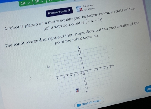 2A 2B 
not allowed 
Bookwork code: 26 Calculator 
A robot is placed on a metre square grid, a (-3,-5). low. It starts on the 
point with coordinates 
The robot moves 4 m right and then stops. Work out the coordinates of the 
point the robot stops on. 
* Watch video An