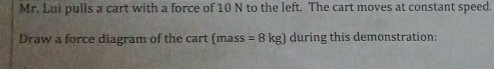 Mr. Lui pulls a cart with a force of 10 N to the left. The cart moves at constant speed. 
Draw a force diagram of the cart (mass =8kg) during this demonstration: