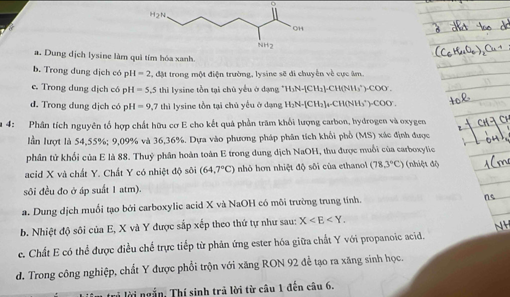 a. Dung dịch lysine làm quì tím hóa xanh.
b. Trong dung dịch có pH =2 4, đặt trong một điện trường, lysine sẽ di chuyển về cực âm.
c. Trong dung dịch có pH pH =5,5 thì lysine tồn tại chủ yếu ở dạng^+H_3N-[CH_2]-CH(NH_3^(+)-COO^-).
d. Trong dung dịch có pH=9,7 thì lysine tồn tại chủ yếu ở dạng H_2N-[CH_2]_4-CH(NH_3^(+) -( ^circ)OO 1 
u 4: Phân tích nguyên tố hợp chất hữu cơ E cho kết quả phần trăm khối lượng carbon, hydrogen và oxygen
lần lượt là 54,55%; 9,09% và 36,36%. Dựa vào phương pháp phân tích khối phổ (MS) xác định được
phân tử khối của E là 88. Thuỷ phân hoàn toàn E trong dung dịch NaOH, thu được muối của carboxylic
acid X và chất Y. Chất Y có nhiệt độ sôi (64,7°C) nhỏ hơn nhiệt độ sôi của ethanol (78,3°C) (nhiệt độ
sôi đều đo ở áp suất 1 atm).
a. Dung dịch muối tạo bởi carboxylic acid X và NaOH có môi trường trung tính.
b. Nhiệt độ sôi của E, X và Y được sắp xếp theo thứ tự như sau: X
NH
c. Chất E có thể được điều chế trực tiếp từ phản ứng ester hóa giữa chất Y với propanoic acid,
d. Trong công nghiệp, chất Y được phổi trộn với xăng RON 92 đề tạo ra xăng sinh học.
lời ngắn, Thí sinh trả lời từ câu 1 đến câu 6.