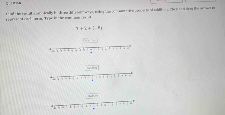 Question 
Find the result graphically in three different ways, using the commutative property of addition. Click and drag the arrows to 
represent each term. Type in the common result.
7+2+(-9).