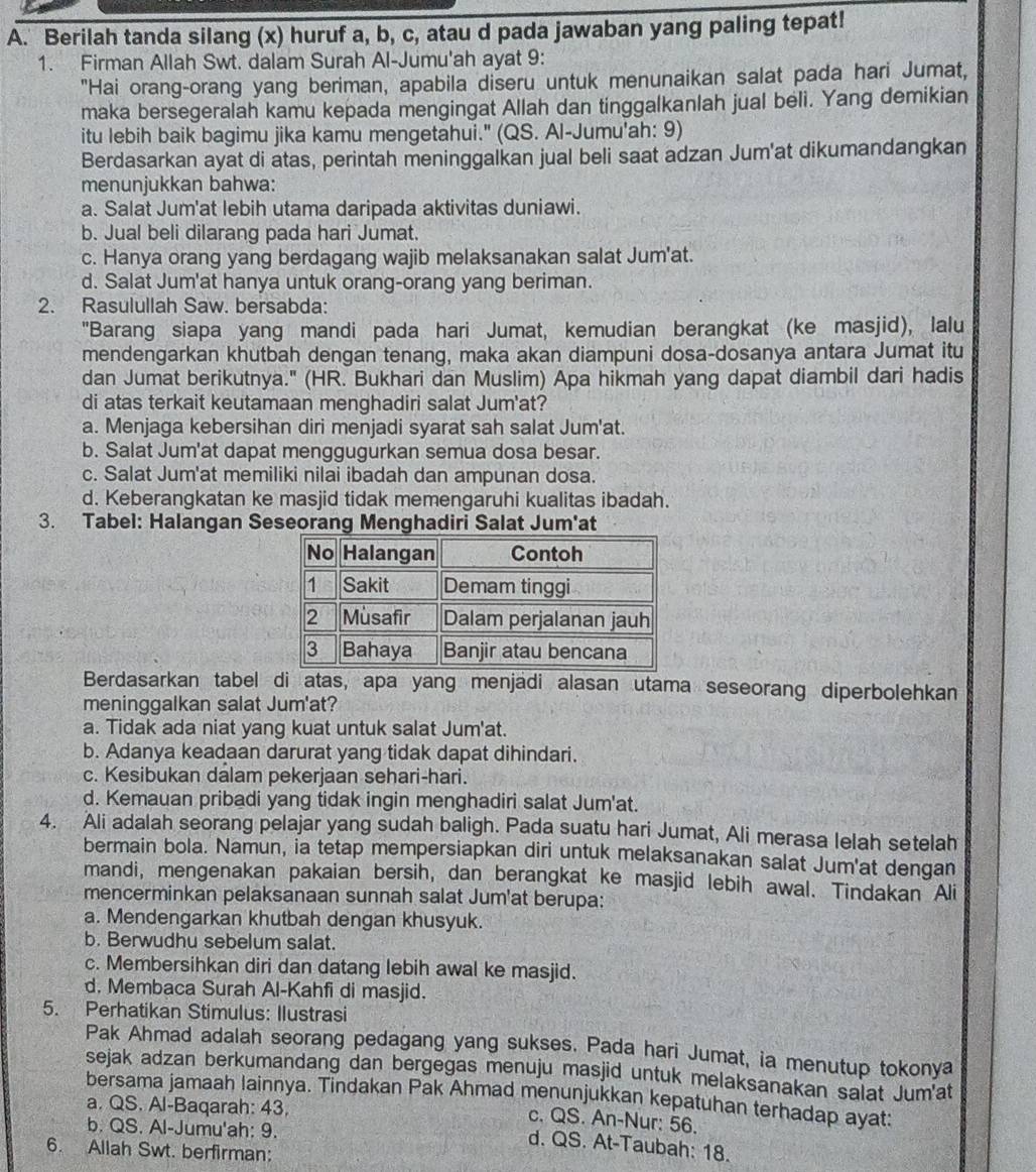 Berilah tanda silang (x) huruf a, b, c, atau d pada jawaban yang paling tepat!
1. Firman Allah Swt. dalam Surah Al-Jumu'ah ayat 9:
"Hai orang-orang yang beriman, apabila diseru untuk menunaikan salat pada hari Jumat,
maka bersegeralah kamu kepada mengingat Allah dan tinggalkanlah jual beli. Yang demikian
itu lebih baik bagimu jika kamu mengetahui." (QS. Al-Jumu'ah: 9)
Berdasarkan ayat di atas, perintah meninggalkan jual beli saat adzan Jum'at dikumandangkan
menunjukkan bahwa:
a. Salat Jum'at lebih utama daripada aktivitas duniawi.
b. Jual beli dilarang pada hari Jumat.
c. Hanya orang yang berdagang wajib melaksanakan salat Jum'at.
d. Salat Jum'at hanya untuk orang-orang yang beriman.
2. Rasulullah Saw. bersabda:
"Barang siapa yang mandi pada hari Jumat, kemudian berangkat (ke masjid), lalu
mendengarkan khutbah dengan tenang, maka akan diampuni dosa-dosanya antara Jumat itu
dan Jumat berikutnya." (HR. Bukhari dan Muslim) Apa hikmah yang dapat diambil dari hadis
di atas terkait keutamaan menghadiri salat Jum'at?
a. Menjaga kebersihan diri menjadi syarat sah salat Jum'at.
b. Salat Jum'at dapat menggugurkan semua dosa besar.
c. Salat Jum'at memiliki nilai ibadah dan ampunan dosa.
d. Keberangkatan ke masjid tidak memengaruhi kualitas ibadah.
3. Tabel: Halangan Seseorang Menghadiri Salat Jum'at
Berdasarkan tabel di atas, apa yang menjadi alasan utama seseorang diperbolehkan
meninggalkan salat Jum'at?
a. Tidak ada niat yang kuat untuk salat Jum'at.
b. Adanya keadaan darurat yang tidak dapat dihindari.
c. Kesibukan dalam pekerjaan sehari-hari.
d. Kemauan pribadi yang tidak ingin menghadiri salat Jum'at.
4. Ali adalah seorang pelajar yang sudah baligh. Pada suatu hari Jumat, Ali merasa lelah setelah
bermain bola. Namun, ia tetap mempersiapkan diri untuk melaksanakan salat Jum'at dengan
mandi, mengenakan pakaian bersih, dan berangkat ke masjid lebih awal. Tindakan Ali
mencerminkan pelaksanaan sunnah salat Jum'at berupa:
a. Mendengarkan khutbah dengan khusyuk.
b. Berwudhu sebelum salat.
c. Membersihkan diri dan datang lebih awal ke masjid.
d. Membaca Surah Al-Kahfi di masjid.
5. Perhatikan Stimulus: Ilustrasi
Pak Ahmad adalah seorang pedagang yang sukses. Pada hari Jumat, ia menutup tokonya
sejak adzan berkumandang dan bergegas menuju masjid untuk melaksanakan salat Jum'at
bersama jamaah lainnya. Tindakan Pak Ahmad menunjukkan kepatuhan terhadap ayat:
a. QS. Al-Baqarah: 43.
c. QS. An-Nur: 56.
b. QS. Al-Jumu'ah: 9.
d. QS. At-Taubah: 18.
6. Allah Swt. berfirman: