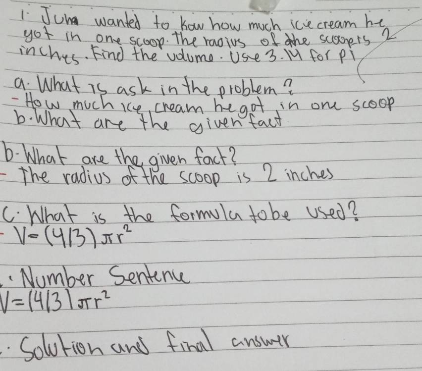 Jung wanted to how how much ice cream he 
got in one scoop. The raoius of the scagers 2
inches. Find the volume. Use 3. M for pi 
a. What is ask in the problem? 
How much ice, cream hegot in one scoop 
6. What are the givenfact 
6. What are the given foct? 
- The radius of the scoop is 2 inches
C. What is the formula to be used?
V=(4/3)π r^2. Number Sentence
V=(4/3)π r^2
Solution and final answer