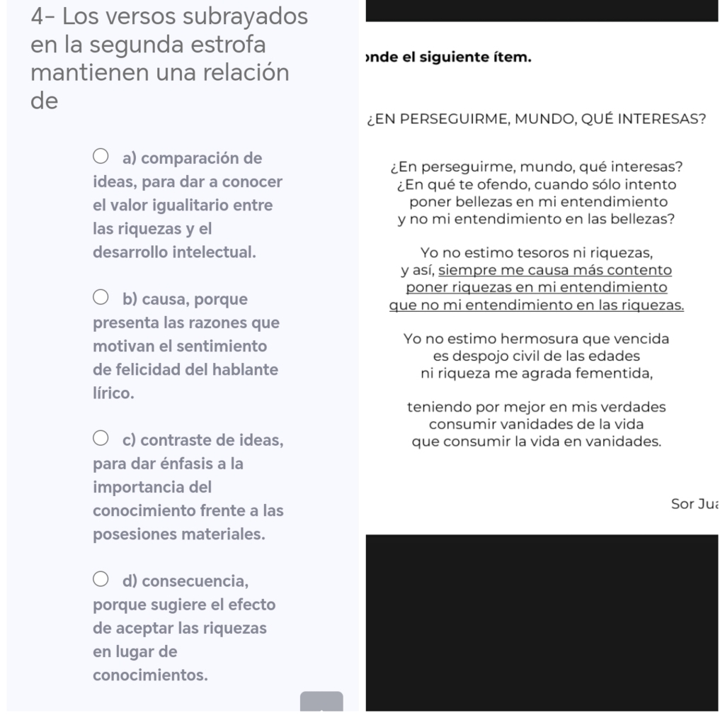 4- Los versos subrayados
en la segunda estrofa
nde el siguiente ítem.
mantienen una relación
de
¿EN PERSEGUIRME, MUNDO, QUÉ INTERESAS?
a) comparación de
¿En perseguirme, mundo, qué interesas?
ideas, para dar a conocer ¿En qué te ofendo, cuando sólo intento
el valor igualitario entre poner bellezas en mi entendimiento
las riquezas y el
y no mi entendimiento en las bellezas?
desarrollo intelectual. Yo no estimo tesoros ni riquezas,
y así, siempre me causa más contento
poner riquezas en mi entendimiento
b) causa, porque que no mi entendimiento en las riquezas.
presenta las razones que
motivan el sentimiento
Yo no estimo hermosura que vencida
es despojo civil de las edades
de felicidad del hablante ni riqueza me agrada fementida,
lírico.
teniendo por mejor en mis verdades
consumir vanidades de la vida
c) contraste de ideas, que consumir la vida en vanidades.
para dar énfasis a la
importancia del
conocimiento frente a las Sor Jua
posesiones materiales.
d) consecuencia,
porque sugiere el efecto
de aceptar las riquezas
en lugar de
conocimientos.