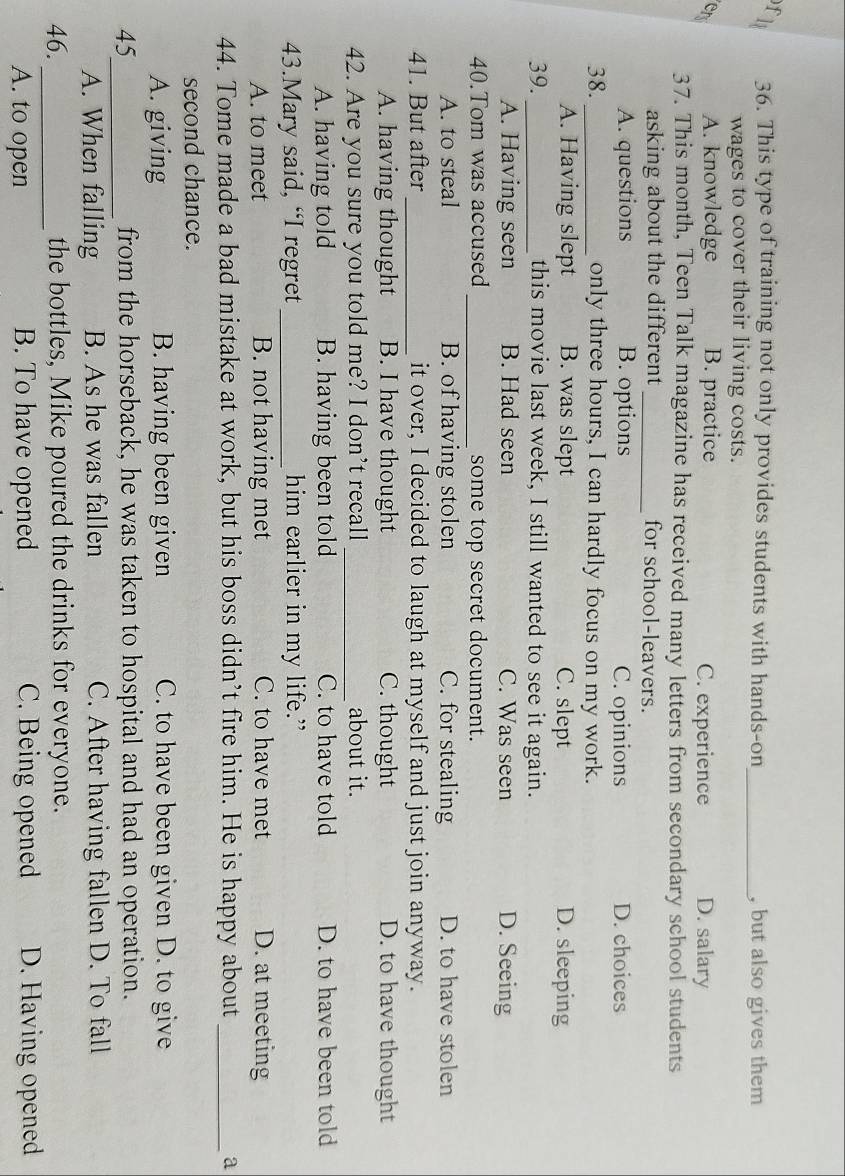 Ll 36. This type of training not only provides students with hands-on_ , but also gives them
wages to cover their living costs.
en A. knowledge B. practice C. experience D. salary
37. This month, Teen Talk magazine has received many letters from secondary school students
asking about the different _for school-leavers.
A. questions B. options C. opinions D. choices
38._ only three hours, I can hardly focus on my work.
A. Having slept B. was slept C. slept D. sleeping
39. _this movie last week, I still wanted to see it again.
A. Having seen B. Had seen C. Was seen D. Seeing
40.Tom was accused _some top secret document.
A. to steal B. of having stolen C. for stealing D. to have stolen
41. But after_ it over, I decided to laugh at myself and just join anyway.
A. having thought B. I have thought C. thought D. to have thought
42. Are you sure you told me? I don’t recall_ about it.
A. having told B. having been told C. to have told D. to have been told
43.Mary said, “I regret _him earlier in my life.”
A. to meet B. not having met C. to have met D. at meeting
44. Tome made a bad mistake at work, but his boss didn’t fire him. He is happy about _a
second chance.
A. giving B. having been given C. to have been given D. to give
45_ from the horseback, he was taken to hospital and had an operation.
A. When falling B. As he was fallen C. After having fallen D. To fall
_
46. the bottles, Mike poured the drinks for everyone.
A. to open B. To have opened C. Being opened D. Having opened
