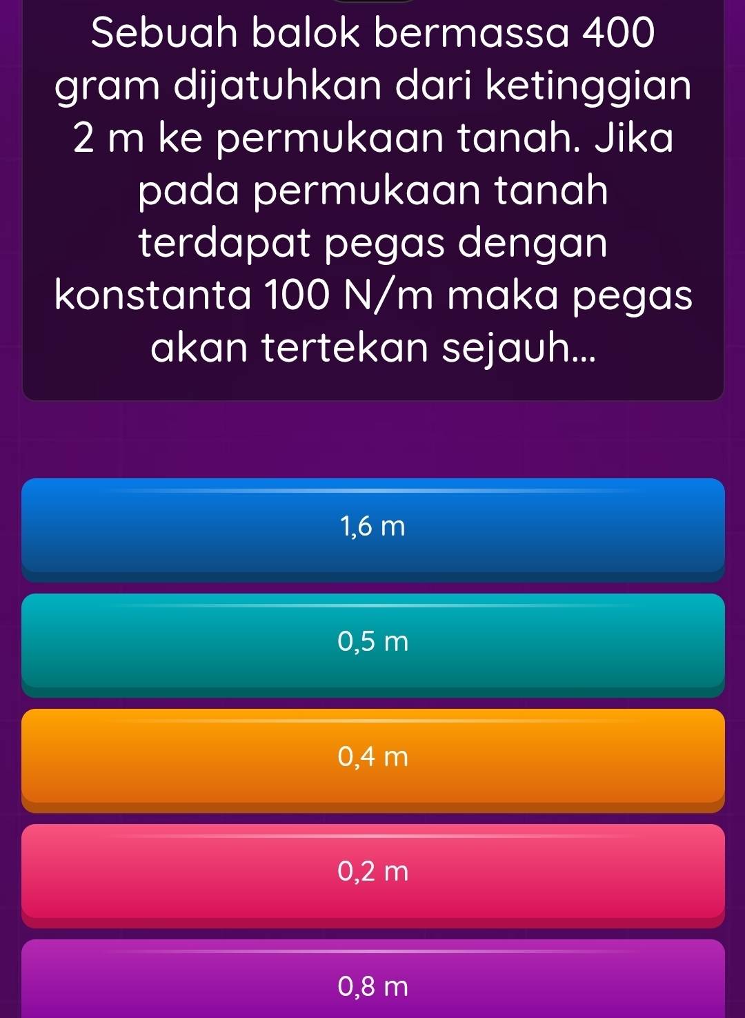 Sebuah balok bermassa 400
gram dijatuhkan dari ketinggian
2 m ke permukaan tanah. Jika
pada permukaan tanah
terdapat pegas dengan
konstanta 100 N/m maka pegas
akan tertekan sejauh...
1,6 m
0,5 m
0,4 m
0,2 m
0,8 m