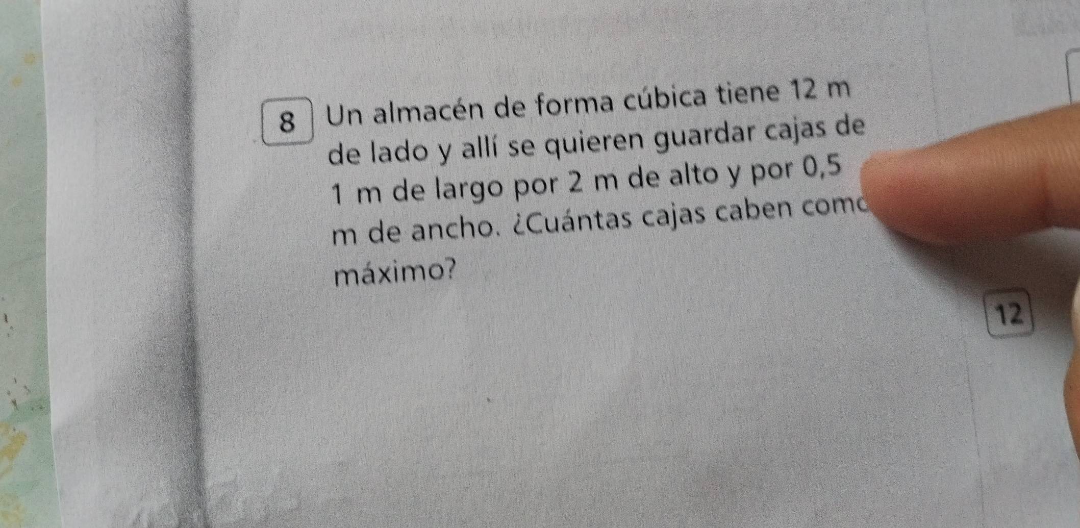 Un almacén de forma cúbica tiene 12 m
de lado y allí se quieren guardar cajas de
1 m de largo por 2 m de alto y por 0,5
um de ancho. ¿Cuántas cajas caben como 
máximo? 
12