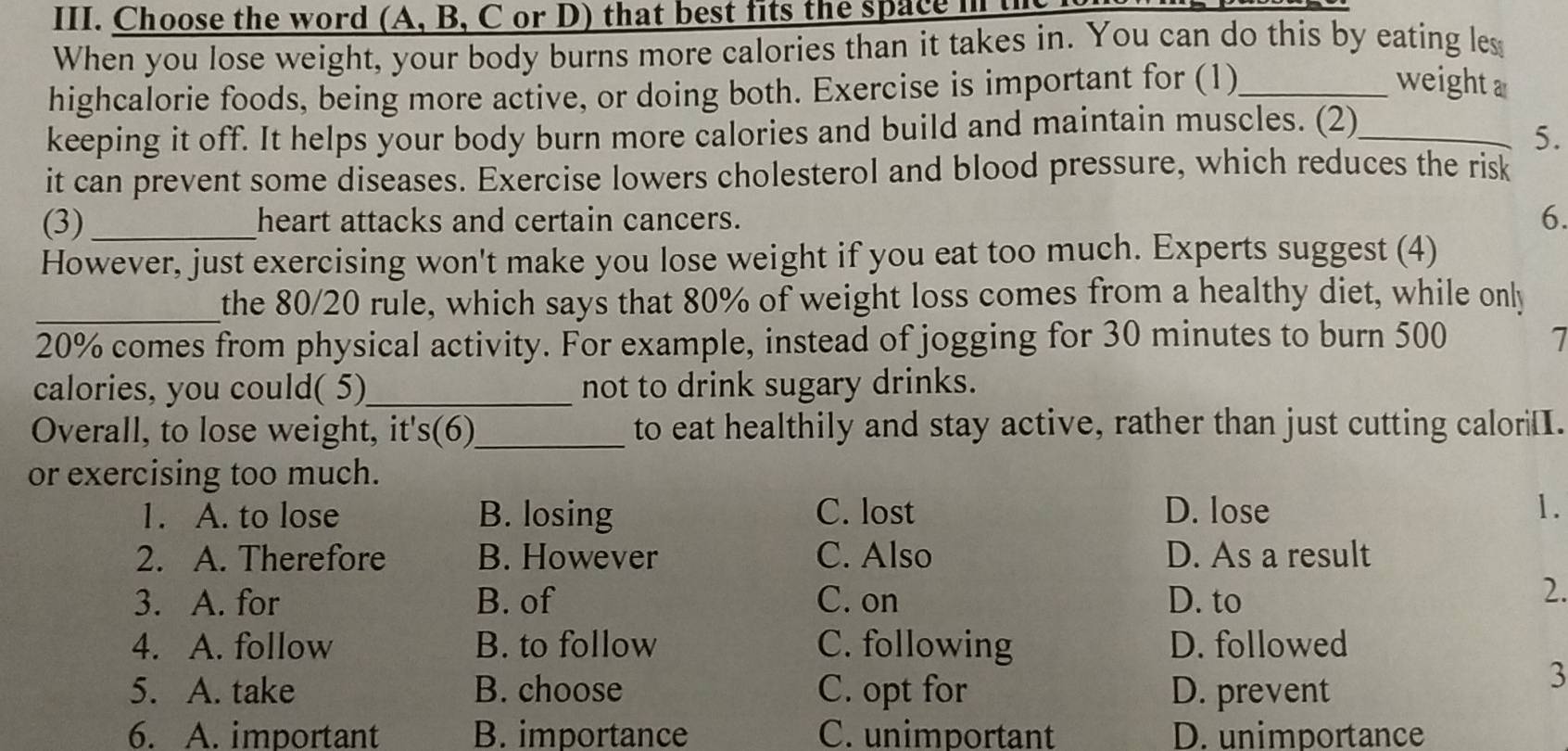 Choose the word (A, B, C or D) that best fits the space n
When you lose weight, your body burns more calories than it takes in. You can do this by eating les
highcalorie foods, being more active, or doing both. Exercise is important for (1)_
weight a
keeping it off. It helps your body burn more calories and build and maintain muscles. (2)_
5.
it can prevent some diseases. Exercise lowers cholesterol and blood pressure, which reduces the risk
(3) _heart attacks and certain cancers. 6.
However, just exercising won't make you lose weight if you eat too much. Experts suggest (4)
_the 80/20 rule, which says that 80% of weight loss comes from a healthy diet, while only
20% comes from physical activity. For example, instead of jogging for 30 minutes to burn 500 7
calories, you could( 5)_ not to drink sugary drinks.
Overall, to lose weight, it's(6)_ to eat healthily and stay active, rather than just cutting calori[I.
or exercising too much.
1. A. to lose B. losing C. lost D. lose 1.
2. A. Therefore B. However C. Also D. As a result
3. A. for B. of C. on D. to
2.
4. A. follow B. to follow C. following D. followed
5. A. take B. choose C. opt for D. prevent
3
6. A. important B. importance C. unimportant D. unimportance