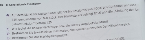 04 11 Ganzrationale Funktionen 
4 Auf dem Markt für Rollcontainer gilt der Maximalpreis von 400€ pro Container und eine 
Sättigungsmenge von 160 Stück. Der Mindestpreis beträgt 125€ und die „Steigung der An- 
gebotsfunktion'' beträgt 1,25. 
a) Wie lautet die lineare Nachfrage- bzw. die lineare Angebotsfunktion? 
b) Bestimmen Sie jeweils einen maximalen, ökonomisch sinnvollen Definitionsbereich. 
c) Bestimmen Sie das Marktgleichgewicht.
90 GE.