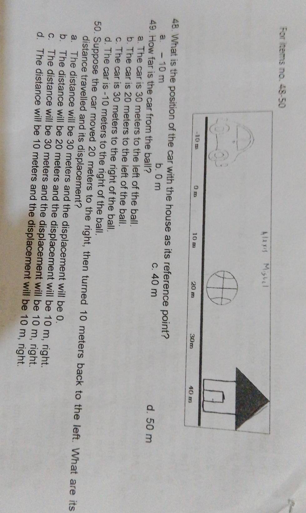 For items no. 48-50
48. What is the position of the car with the house as its reference point?
a. - 10 m b. 0 m c. 40 m
49. How far is the car from the ball?
d. 50 m
a. The car is 30 meters to the left of the ball.
b. The car is 20 meters to the left of the ball.
c. The car is 30 meters to the right of the ball.
d. The car is -10 meters to the right of the ball.
50. Suppose the car moved 20 meters to the right, then turned 10 meters back to the left. What are its
distance travelled and its displacement?
a. The distance will be 30 meters and the displacement will be 0.
b. The distance will be 20 meters and the displacement will be 10 m, right.
c. The distance will be 30 meters and the displacement will be 10 m, right.
d. The distance will be 10 meters and the displacement will be 10 m, right.