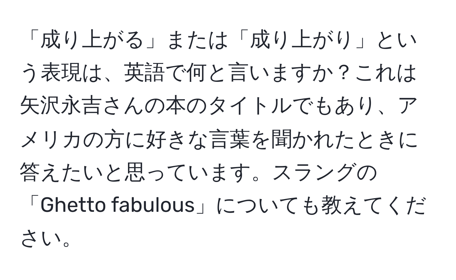 「成り上がる」または「成り上がり」という表現は、英語で何と言いますか？これは矢沢永吉さんの本のタイトルでもあり、アメリカの方に好きな言葉を聞かれたときに答えたいと思っています。スラングの「Ghetto fabulous」についても教えてください。