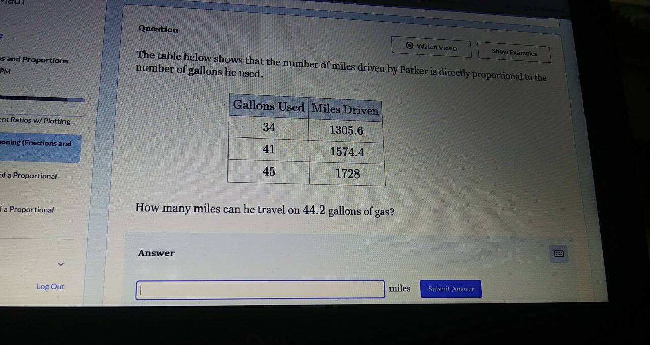 Question 
Watch Video Show Examples 
The table below shows that the number of miles driven by Parker is directly proportional to the 
s and Proportions number of gallons he used. 
PM 
nt Ratios w/ Plotting 
soning (Fractions and 
of a Proportional 
f a Proportional How many miles can he travel on 44.2 gallons of gas? 
Answer 
Log Out miles Submit Answer