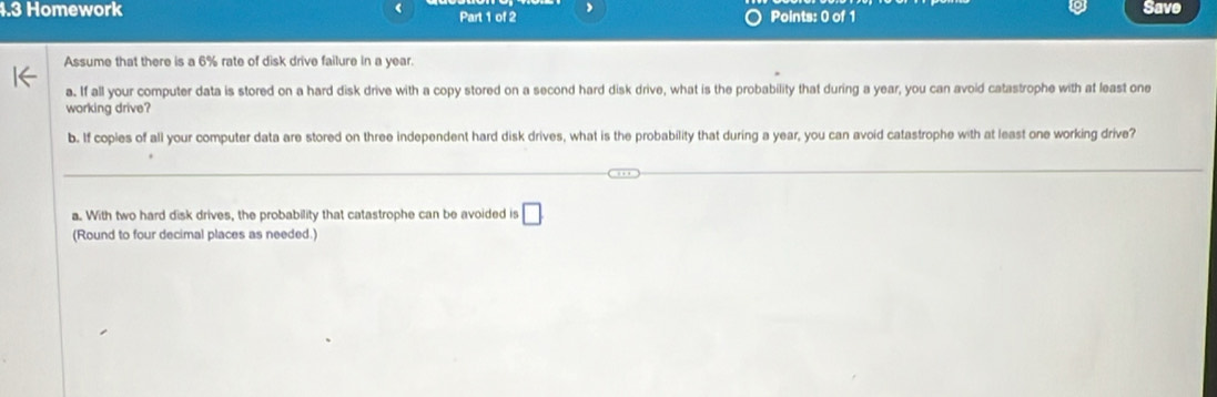 4.3 Homework Part 1 of 2 Points: 0 of 1 Save 
Assume that there is a 6% rate of disk drive failure in a year. 
a. If all your computer data is stored on a hard disk drive with a copy stored on a second hard disk drive, what is the probability that during a year, you can avoid catastrophe with at least one 
working drive? 
b. If copies of all your computer data are stored on three independent hard disk drives, what is the probability that during a year, you can avoid catastrophe with at least one working drive? 
a. With two hard disk drives, the probability that catastrophe can be avoided is □ 
(Round to four decimal places as needed.)