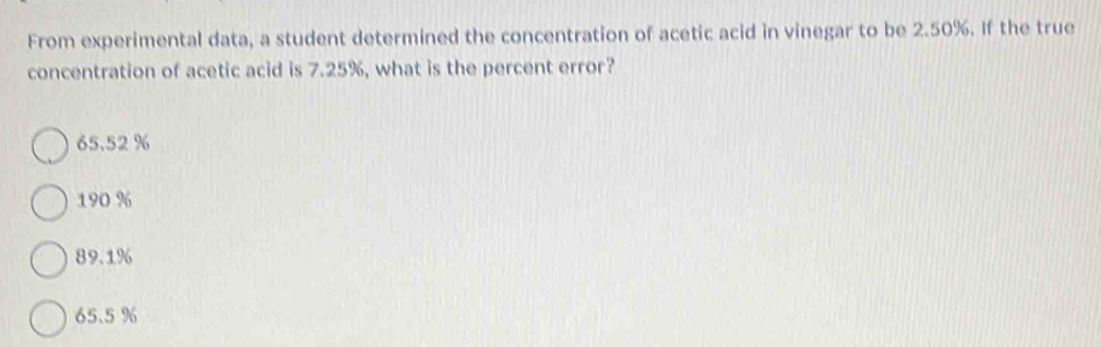 From experimental data, a student determined the concentration of acetic acid in vinegar to be 2.50%. If the true
concentration of acetic acid is 7.25%, what is the percent error?
65.52 %
190 %
89.1%
65.5 %