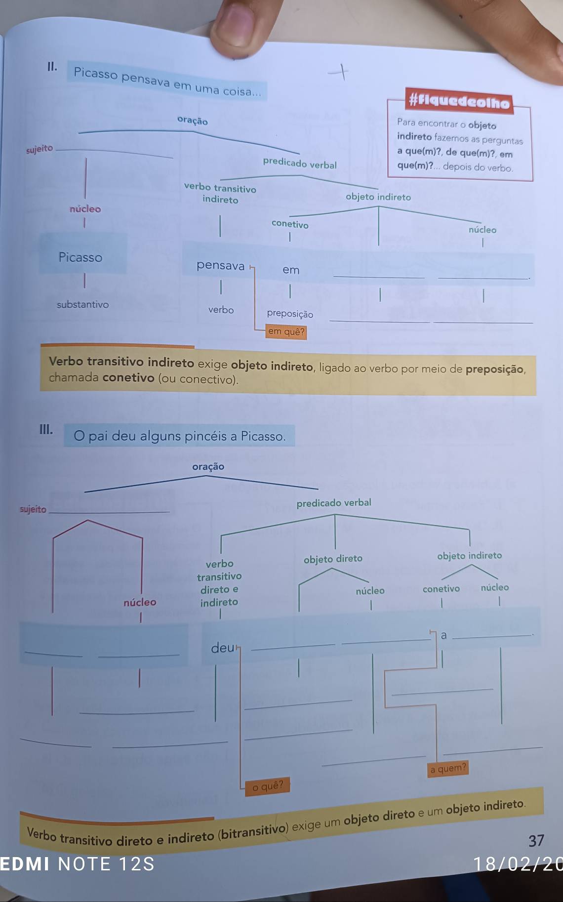 Picasso pensava em uma coisa... 
#Fiquedeolho 
oração 
Para encontrar o objeto 
indireto fazemos as perguntas 
sujeito_ 
a que(m)?, de que(m)?, em 
predicado verbal que(m)?... depois do verbo. 
verbo transitivo 
indireto 
objeto indireto 
núcleo 
| 
conetivo 
núcleo 
Picasso 
_ 
_ 
pensava em 
_ 
substantivo verbo preposição 
em quê? 
Verbo transitivo indireto exige objeto indireto, ligado ao verbo por meio de preposição, 
chamada conetivo (ou conectivo). 
III. O pai deu alguns pincéis a Picasso. 
oração 
sujeito_ predicado verbal 
verbo objeto direto objeto indireto 
transitivo 
direto e núcleo conetivo núcleo 
núcleo indireto 
_a_ 
_ 
_ 
deur 
_ 
_ 
_ 
_ 
_ 
_ 
_ 
_ 
a quem 
o quê? 
Verbo transitivo direto e indireto (bitransitivo) exige um objeto direto e um objeto indireto. 
37 
EDMI NOTE 12S 18/02/20