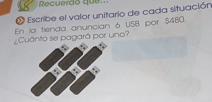 Recuerdo que... 
Escribe el valor unitario de cada situación 
En la tienda anuncian 6 USB por $480. 
¿Cuánto se pagará por uno?