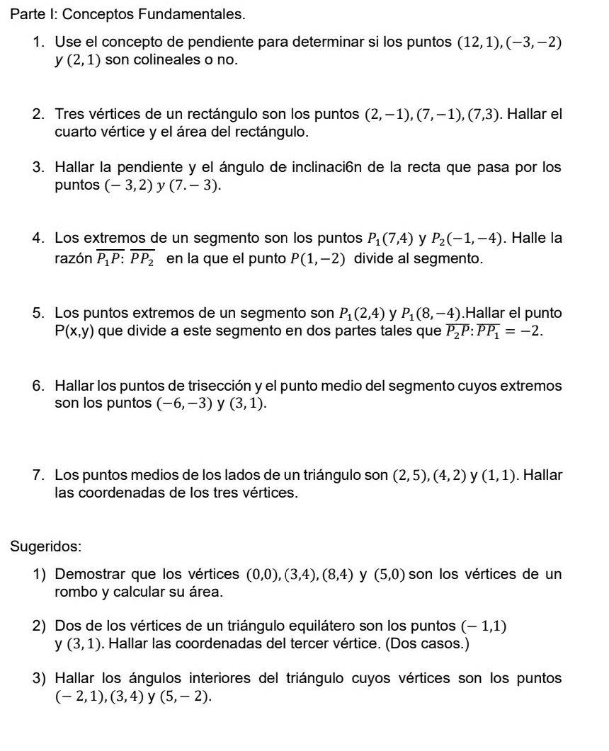 Parte I: Conceptos Fundamentales.
1. Use el concepto de pendiente para determinar si los puntos (12,1),(-3,-2)
y (2,1) son colineales o no.
2. Tres vértices de un rectángulo son los puntos (2,-1),(7,-1),(7,3). Hallar el
cuarto vértice y el área del rectángulo.
3. Hallar la pendiente y el ángulo de inclinaci6n de la recta que pasa por los
puntos (-3,2) y (7.-3).
4. Los extremos de un segmento son los puntos P_1(7,4) y P_2(-1,-4). Halle la
razón overline P_1P:overline PP_2 en la que el punto P(1,-2) divide al segmento.
5. Los puntos extremos de un segmento son P_1(2,4) y P_1(8,-4).Hallar el punto
P(x,y) que divide a este segmento en dos partes tales que overline P_2P:overline PP_1=-2.
6. Hallar los puntos de trisección y el punto medio del segmento cuyos extremos
son los puntos (-6,-3) y (3,1).
7. Los puntos medios de los lados de un triángulo son (2,5),(4,2) y (1,1). Hallar
las coordenadas de los tres vértices.
Sugeridos:
1) Demostrar que los vértices (0,0),(3,4),(8,4) y (5,0) son los vértices de un
rombo y calcular su área.
2) Dos de los vértices de un triángulo equilátero son los puntos (-1,1)
y(3,1). Hallar las coordenadas del tercer vértice. (Dos casos.)
3) Hallar los ángulos interiores del triángulo cuyos vértices son los puntos
(-2,1),(3,4) y (5,-2).