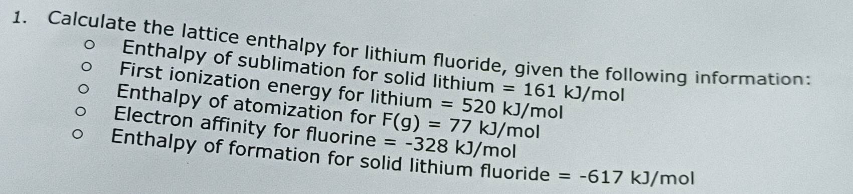 Calculate the lattice enthalpy for lithium fluoride, given the following information: 
Enthalpy of sublimation for solid lithium =161kJ/mol
First ionization energy for lithium =520kJ/mol
Enthalpy of atomization for F(g)=77kJ/mol
Electron affinity for fluorine =-328kJ/m ɔ 
Enthalpy of formation for solid lithium fluoride =-617kJ/mol