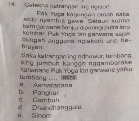 Gatekna katrangan ing ngisor!
Pak Yoga kagungan omah saka
asile nyambut gawe. Setaun krama
karo garwane banjur diparingi putra loro
kembar. Pak Yoga Ian garwane sajak
bungah anggone nglakoni urip be-
brayan.
Saka katrangan ing ndhuwur, tembang
sing jumbuh kanggo nggambarake
kahanane Pak Yoga lan garwane yaiku
tembang .... HOTS
a. Asmaradana
b. Pangkur
c. Gambuh
d. Dhandhanggula
e. Sinom