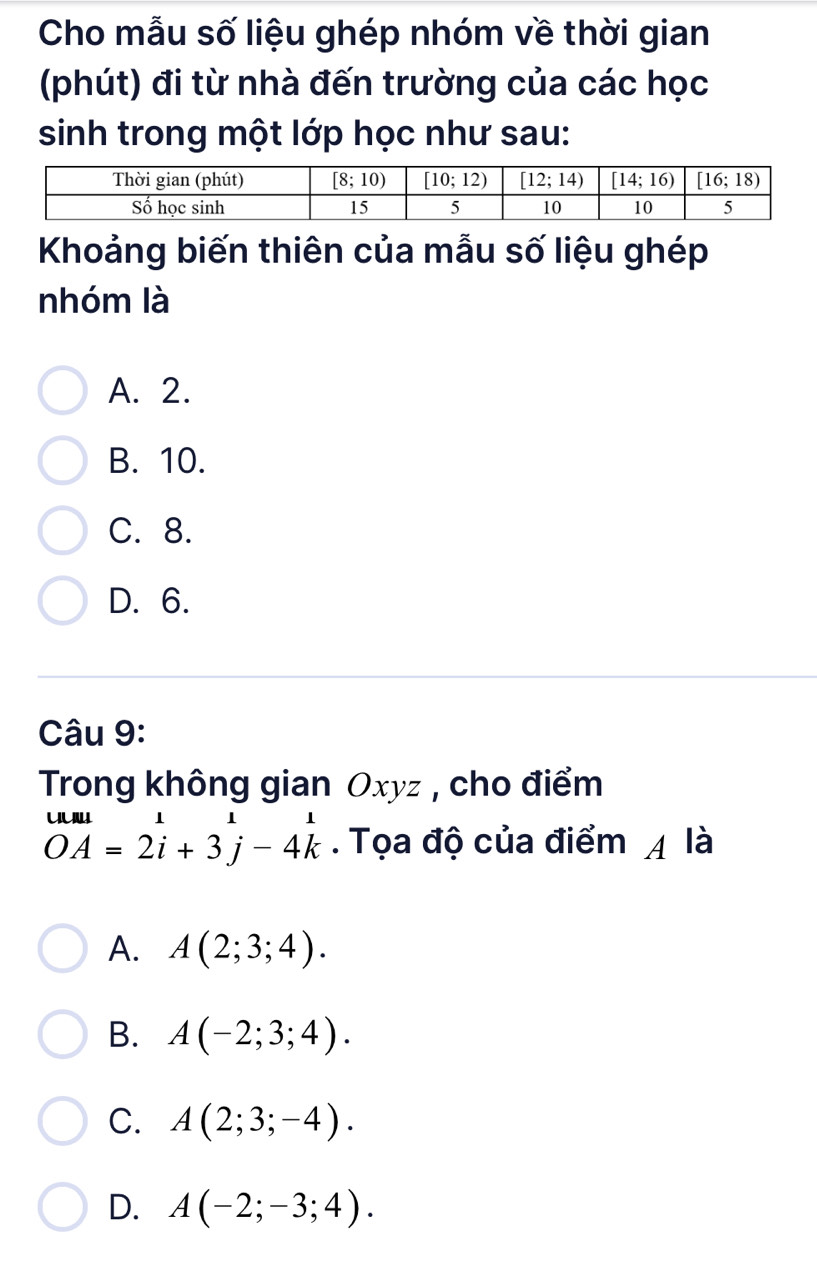 Cho mẫu số liệu ghép nhóm về thời gian
(phút) đi từ nhà đến trường của các học
sinh trong một lớp học như sau:
Khoảng biến thiên của mẫu số liệu ghép
nhóm là
A. 2.
B. 10.
C. 8.
D. 6.
Câu 9:
Trong không gian Oxyz , cho điểm
beginarrayr uuu OAendarray =2beginarrayr 1 iendarray +3beginarrayr 1 jendarray -4beginarrayr 1 kendarray. Tọa độ của điểm 4 là
A. A(2;3;4).
B. A(-2;3;4).
C. A(2;3;-4).
D. A(-2;-3;4).