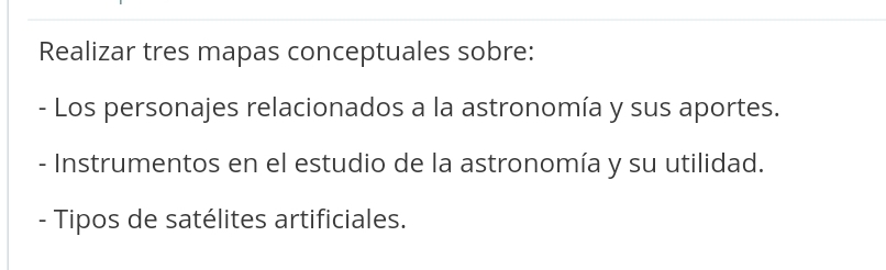 Realizar tres mapas conceptuales sobre: 
- Los personajes relacionados a la astronomía y sus aportes. 
- Instrumentos en el estudio de la astronomía y su utilidad. 
- Tipos de satélites artificiales.