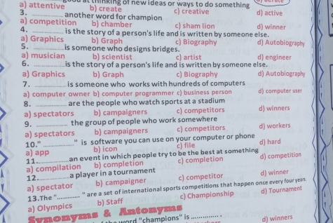 a) attentive good at thinking of new ideas or ways to do something . d) active
b) create
3. another word for champion c) creative
a) competition b) chamber c) sham lion d) winner
4. _is the story of a person's life and is written by someone else. d) Autobiography
a) Graphics b) Graph c) Biography
5. _is someone who designs bridges.
a) musician b) scientist c) artist d) engineer
6. _is the story of a person's life and is written by someone else. d) Autobiography
a) Graphics b) Graph c) Biography
7. _is someone who works with hundreds of computers
a) computer owner b) computer programmer c) business person d) computer user
8. _are the people who watch sports at a stadium
a) spectators b) campaigners c) competitors d) winners
9. _the group of people who work somewhere d) workers
a) spectators b) campaigners c) competitors
10." " is software you can use on your computer or phone
a) app_ b) icon c) file d) hard
a) compilation d) competition
11.
an event in which people try to be the best at something
12_ _a player in a tournament b) completion c) completion
a) spectator b) campaigner c) competitor d) winner
13.The ". _._._....... are a set of international sports competitions that happen once every four yeas
a) Olympics b) Staff c) Championship d) Tournament
Synonyms & Antonyms_
word ''champions'' is d) winners