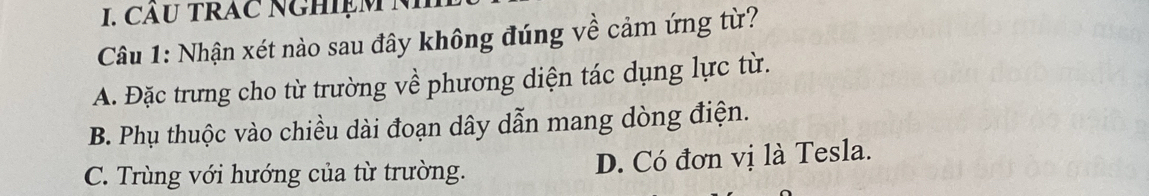 CÂU TRAC NGHIệM N
Câu 1: Nhận xét nào sau đây không đúng về cảm ứng từ?
A. Đặc trưng cho từ trường về phương diện tác dụng lực từ.
B. Phụ thuộc vào chiều dài đoạn dây dẫn mang dòng điện.
C. Trùng với hướng của từ trường. D. Có đơn vị là Tesla.