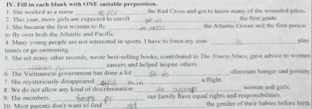 Fill in each blank with ONE suitable preposition. 
_ 
1. She worked as a nurse the Red Cross and got to know many of the wounded pilots. 
2. This year, more girls are expected to enroll _the first grade. 
3. She became the first woman to fly _the Atlantic Ocean and the first person 
to fly over both the Atlantic and Pacific. 
4. Many young people are not interested in sports. I have to force my sons _play 
tennis or go swimming. 
5. She set many other records, wrote best-selling books, contributed to The Ninety Nines, gave advice to women 
_ 
careers and helped inspire others. 
6. The Vietnamese government has done a lot _eliminate hunger and poverty. 
7. She mysteriously disappeared _a flight. 
8. We do not allow any kind of discrimination _women and girls. 
9. The members _our family have equal rights and responsibilities. 
10. Most parents don't want to find _the gender of their babies before birth.