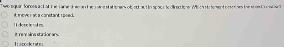 Two equal forces act at the same time on the same stationary object but in opposite directions. Which statement describes the object's motion?
it moves at a constant speed.
It decelerates.
It remains stationary.
It accelerates.