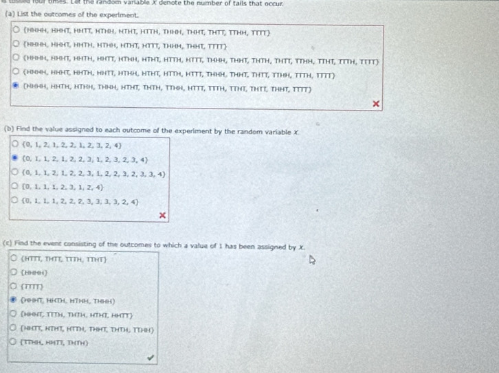 tossed four tmes. Let the random variable X denote the number of tails that occur
(a) List the outcomes of the experlment.
(HNHH, HHHT, HHTT, HTHH, NTHT, HTTH, THHH, THHT, THTT, TTHH, TITT
HHHH, HHHT, HHTH, HTHH, HTHT, HTTT, THHH, THHT, TTTT
(HHHH, nHHT, HHTH, HHTT, HTHH, HTHT, HTTH, HTTT, ThHH, THHT, THTH, THTT, TTHH, TTHT, TTTH, TTTT)
(HHHH, HHH, HHTH, HHTT, HTHH, HTHT, HTTH, HTTT, THHH, THHT, THTT, TTHH, TTTH, TTTT)
(Hh·h, hHTh, hThh, thhH, HTHT, thTh, TThH, HTTT, TTTH, TTHT, THTT, THHT, TTTT)
×
(b) Find the value assigned to each outcome of the experiment by the random variable X.
 0,1,2,1,2,2,1,2,3,2,4
(0,1,1,2,1 2.2. 3 1,2,3,2,3,4)
 0,1,1,2,1, 2,2, 3,1, 2,2,3, 2,3,3,4]
 0,1,1,1,2,3,1, 2,4)
 0,1,1,1,2,2,3,3,3,3,2,4
X
(c) Find the event consisting of the outcomes to which a value of 1 has been assigned by X.
(HτΤΙ, τΗΤζ ττΙH, τTHτ)
(10201)
(T''')
(HHHT, HHTH, HTHH, THHH)
(1T, TTTH, THTH, HTHĩ, HHTT)
(NHT, HTHT, HTTH, THHT, THTH, TTHH)
(TTHH, HPTI, THTH)