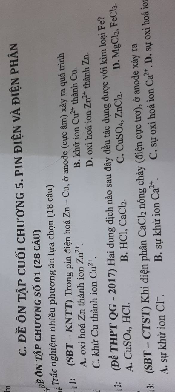 hé
c. Đề ÔN TậP cUỐI chươnG 5. PIN điệN vÀ điệN phân
Đề ÔN Tập ChươnG Số 01 (28 cÂU)
Tể Trắc nghiệm nhiều phương án lựa chọn (18 câu)
μ1:  (S SBT - KNTT) Trong pin điện hoá Zn-Cu , ở anode (cực âm) xảy ra quá trình
A. oxi hoá Zn thành ion Zn^(2+). B. khử ion Cu^(2+) thành Cu.
C. khử Cu thành ion Cu^(2+). D. oxi hoá ion Zn^(2+) thành Zn.
2: (Đề THPT QG - 2017) Hai dung dịch nào sau đây đều tác dụng được với kim loại Fe?
C. CuSO₄
A. CuSO₄, HCl. B. HCl, CaCl_2. , ZnCl_2. D. MgCl_2 , Fe Cl_3. 
13: (SBT - CTST) Khi điện phân CaCl_2 nóng chảy (điện cực trơ), ở anode xảy ra
A. sự khử ion Cl-. B. sự khử ion Ca^(2+). C. sự oxi hoá ion Ca^(2+).D D. sự oxi hoá ior
