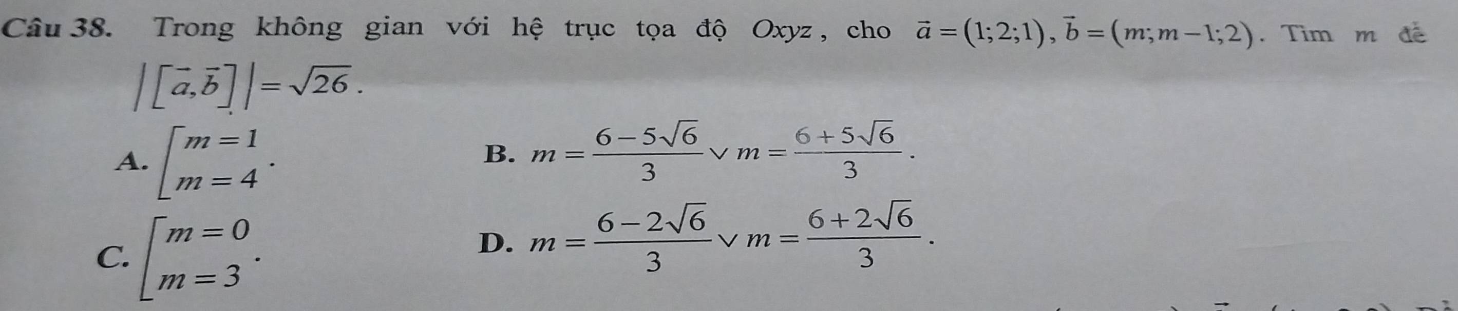 Trong không gian với hệ trục tọa độ Oxyz , cho vector a=(1;2;1), vector b=(m;m-1;2). Tìm m đề
|[vector a,vector b]|=sqrt(26).
A. beginarrayl m=1 m=4endarray..
B. m= (6-5sqrt(6))/3  v m= (6+5sqrt(6))/3 .
C. beginarrayl m=0 m=3endarray..
D. m= (6-2sqrt(6))/3 vee m= (6+2sqrt(6))/3 .