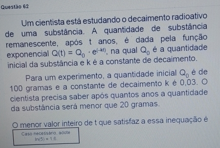 Um cientista está estudando o decaimento radioativo 
de uma substância. A quantidade de substância 
remanescente, após t anos, é dada pela função 
exponencial Q(t)=Q_0· e^((-kt)) , na qual Q_0 é a quantidade 
inicial da substância e k é a constante de decaimento. 
Para um experimento, a quantidade inicial Q_0 é de
100 gramas e a constante de decaimento k é 0,03. O 
cientista precisa saber após quantos anos a quantidade 
da substância será menor que 20 gramas. 
menor valor inteiro de t que satisfaz a essa inequação é 
Caso necessário, adote
In(5)=1,6