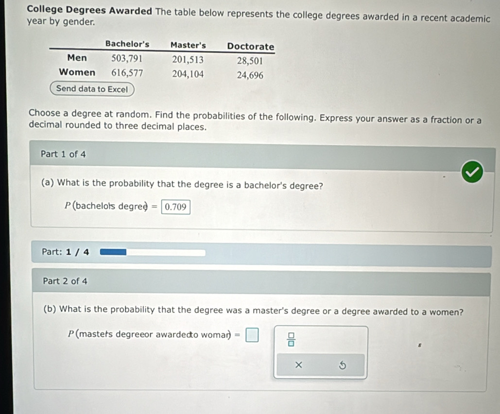 College Degrees Awarded The table below represents the college degrees awarded in a recent academic
year by gender. 
Choose a degree at random. Find the probabilities of the following. Express your answer as a fraction or a 
decimal rounded to three decimal places. 
Part 1 of 4 
(a) What is the probability that the degree is a bachelor's degree?
P (bacheloïs degreè = 0.709
Part: 1 / 4 
Part 2 of 4 
(b) What is the probability that the degree was a master's degree or a degree awarded to a women? 
P(masters degreeor awardedto NOm an =□  □ /□   
×