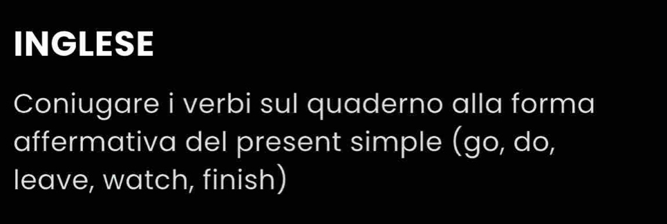 INGLESE 
Coniugare i verbi sul quaderno alla forma 
affermativa del present simple (go, do, 
leave, watch, finish)