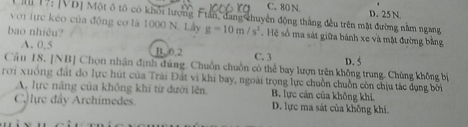 C. 80 N. D. 25 N.
Căn 17: [VD] Một ô tổ có khổi lượng F tần, đang chuyền động thắng đều trên mặt đường nằm ngang
với lực kéo của động cơ là 1000 N. Lây g=10m/s^2. Hệ số ma sát giữa bánh xe và mặt đường bằng
bao nhiêu?
A. 0.5 B. 0.2 C. 3
D. 5
Câu 18. [NB] Chọn nhận định đúng. Chuồn chuồn có thể bay lượn trên không trung. Chúng không bị
roi xuồng đất đo lực hút của Trái Đất vì khi bay, ngoài trọng lực chuồn chuồn còn chịu tác dụng bởi
A, lực nâng của không khi từ dưới lên. B. lực cản của không khí.
C lực đây Archimedes. D. lực ma sát của không khí.