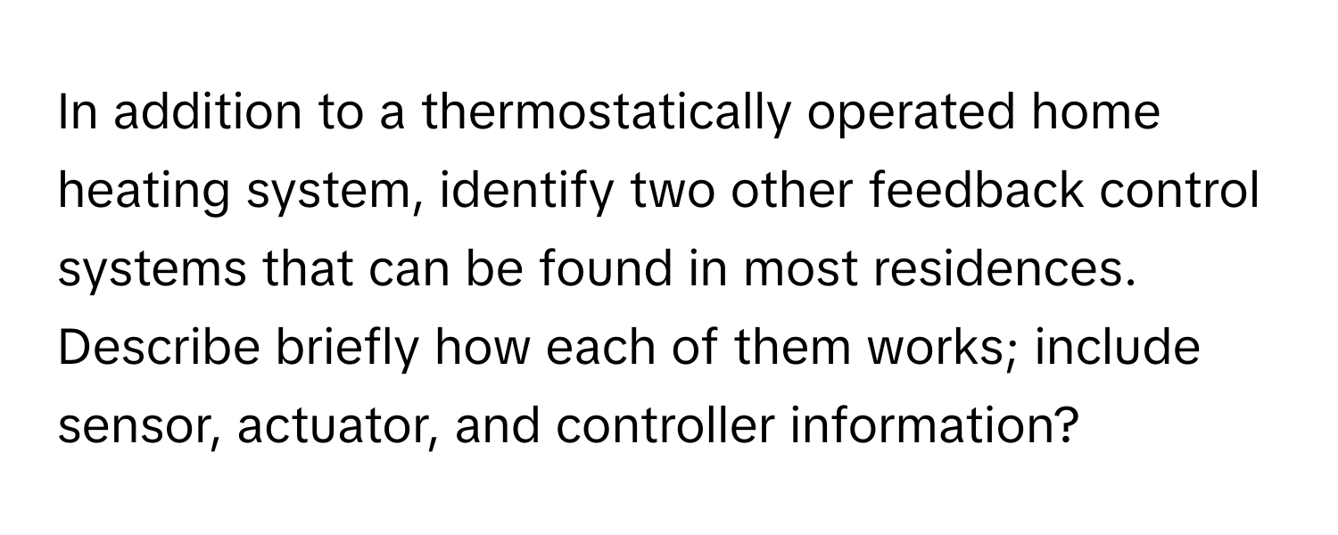 In addition to a thermostatically operated home heating system, identify two other feedback control systems that can be found in most residences. Describe briefly how each of them works; include sensor, actuator, and controller information?