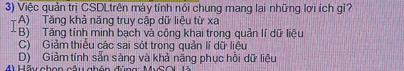 Việc quản trị CSDLtrên máy tính nói chung mang lại những lợi ích gì?
+ A) Tăng khả năng truy cập dữ liệu từ xa
- B) Tăng tính minh bạch và công khai trong quản lí dữ liệu
C) Giảm thiểu các sai sót trong quản lí dữ liệu
D) Giảm tính sẵn sàng và khả năng phục hồi dữ liệu
M Hãy chon câu ghón đúng: MySL là