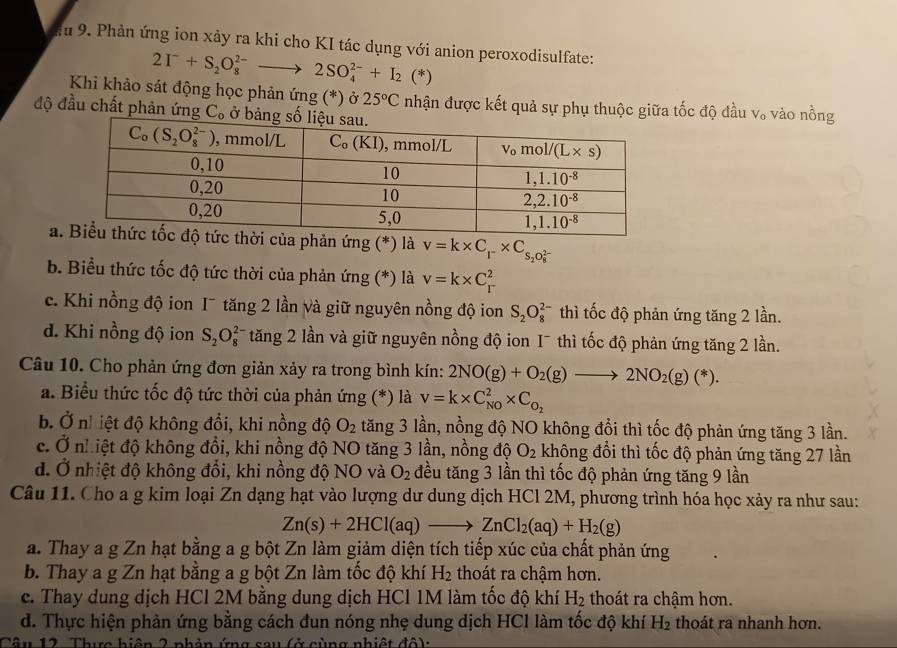 Phản ứng ion xảy ra khi cho KI tác dụng với anion peroxodisulfate:
2I^-+S_2O_8^((2-)to 2SO_4^(2-)+I_2)(*)
Khi khảo sát động học phản ứng (*) ở 25°C nhận được kết quả sự phụ thuộc giữa tốc độ đầu V_o
độ đầu chất phản ứng C。 ở vào nồng
a. ứng (*) là v=k* C_r* C_s_2O_8^((2-))
b. Biểu thức tốc độ tức thời của phản ứng (*) là v=k* C_r^(2
c. Khi nồng độ ion I¯ tăng 2 lần và giữ nguyên nồng độ ion S_2)O_8^((2-) thì tốc độ phản ứng tăng 2 lần.
d. Khi nồng độ ion S_2)O_8^((2-) tăng 2 lần và giữ nguyên nồng độ ion I¯ thì tốc độ phản ứng tăng 2 lần.
Câu 10. Cho phản ứng đơn giản xảy ra trong bình kín: 2NO(g)+O_2)(g)to 2NO_2(g)(*).
a. Biểu thức tốc độ tức thời của phản ứng (*) là v=k* C_(NO)^2* C_O_2
b Ở nh iệt độ không đổi, khi nồng độ O_2 tăng 3 lần, nồng độ NO không đổi thì tốc độ phản ứng tăng 3 lần.
c. Ở nhiệt độ không đổi, khi nồng độ NO tăng 3 lần, nồng độ O_2 không đổi thì tốc độ phản ứng tăng 27 lần
d. Ở nhiệt độ không đổi, khi nồng độ NO và O_2 đều tăng 3 lần thì tốc độ phản ứng tăng 9 lần
Câu 11. Cho a g kim loại Zn dạng hạt vào lượng dư dung dịch HCl 2M, phương trình hóa học xảy ra như sau:
Zn(s)+2HCl(aq)to ZnCl_2(aq)+H_2(g)
a. Thay a g Zn hạt bằng a g bột Zn làm giảm diện tích tiếp xúc của chất phản ứng
b. Thay a g Zn hạt bằng a g bột Zn làm tốc độ khí H_2 thoát ra chậm hơn.
c. Thay dung dịch HCl 2M bằng dung dịch HCl 1M làm tốc độ khí H_2 thoát ra chậm hơn.
d. Thực hiện phản ứng bằng cách đun nóng nhẹ dung dịch HCl làm tốc độ khí H_2 thoát ra nhanh hơn.
Câu 12. Thực hiện 2 phản ứng sau (ở cùng nhiệt đô):