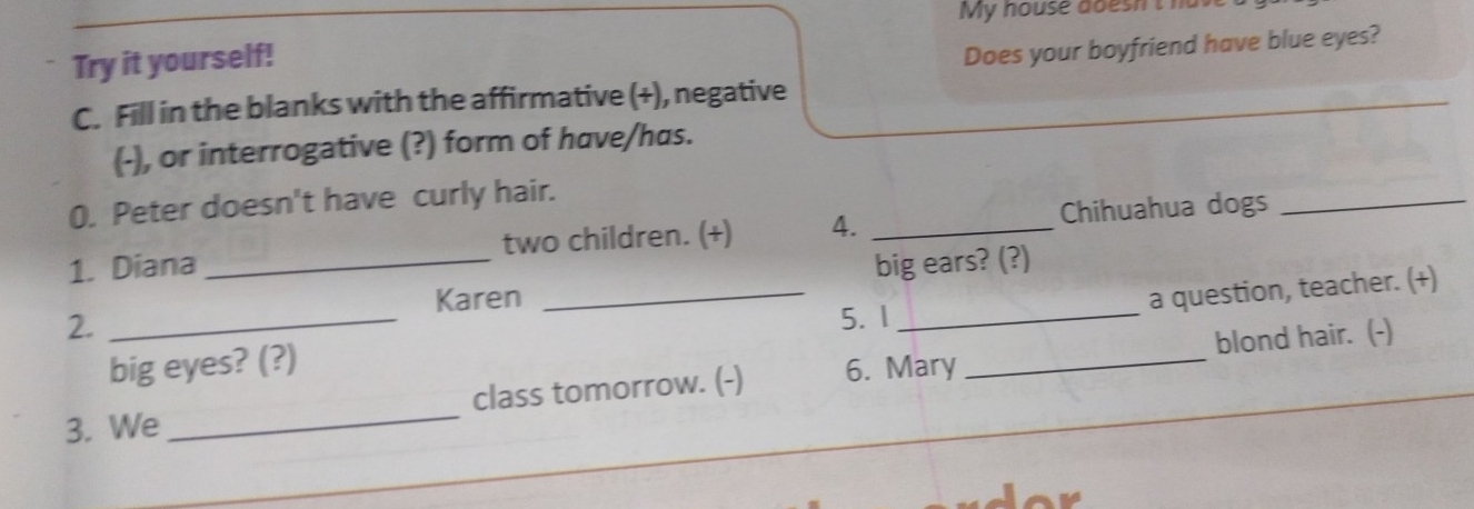 My house doesh t h 
Try it yourself! 
Does your boyfriend have blue eyes? 
C. Fill in the blanks with the affirmative (+), negative 
(-), or interrogative (?) form of have/has. 
0. Peter doesn't have curly hair. 
1. Diana _two children. (+) 4. _Chihuahua dogs_ 
Karen big ears? (?) 
big eyes? (?) ___a question, teacher. (+) 
2._ 
5. 1 
blond hair. (-) 
3. We_ class tomorrow. (-) 6. Mary